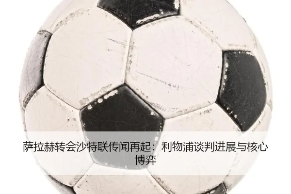 萨拉赫转会沙特联传闻再起：利物浦谈判进展与核心博弈