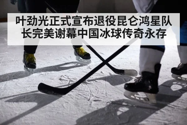 叶劲光正式宣布退役昆仑鸿星队长完美谢幕中国冰球传奇永存