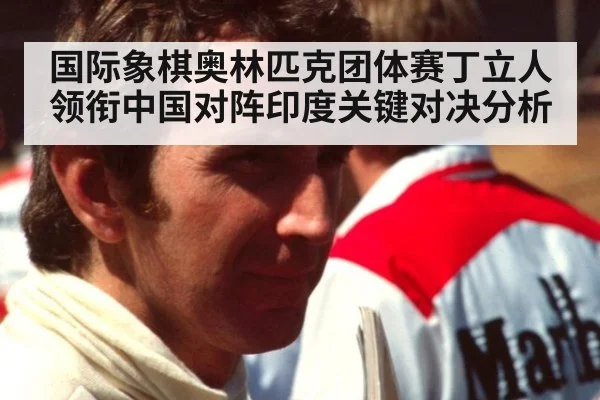 国际象棋奥林匹克团体赛丁立人领衔中国对阵印度关键对决分析