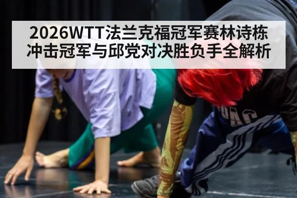 2026WTT法兰克福冠军赛林诗栋冲击冠军与邱党对决胜负手全解析